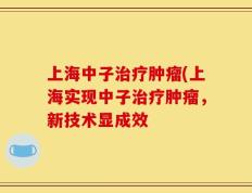 上海中子治疗肿瘤(上海实现中子治疗肿瘤，新技术显成效