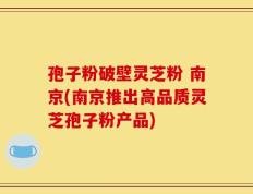 孢子粉破壁灵芝粉 南京(南京推出高品质灵芝孢子粉产品)