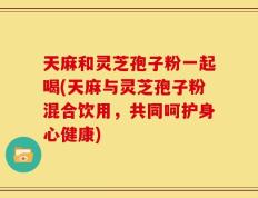 天麻和灵芝孢子粉一起喝(天麻与灵芝孢子粉混合饮用，共同呵护身心健康)