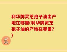 利华牌灵芝孢子油出产地在哪里(利华牌灵芝孢子油的产地在哪里？)