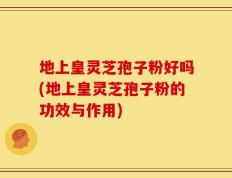 地上皇灵芝孢子粉好吗(地上皇灵芝孢子粉的功效与作用)