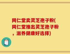 同仁堂卖灵芝孢子粉(同仁堂推出灵芝孢子粉，滋养健康好选择)