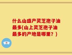 什么山盛产灵芝孢子油最多(山上灵芝孢子油最多的产地是哪里？)