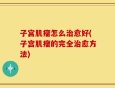 子宫肌瘤怎么治愈好(子宫肌瘤的完全治愈方法)