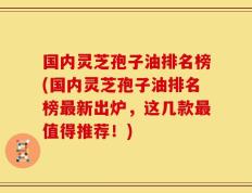 国内灵芝孢子油排名榜(国内灵芝孢子油排名榜最新出炉，这几款最值得推荐！)