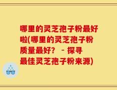 哪里的灵芝孢子粉最好啦(哪里的灵芝孢子粉质量最好？ - 探寻最佳灵芝孢子粉来源)
