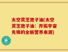太空灵芝孢子油(太空灵芝孢子油：开拓宇宙先锋的全新营养来源)