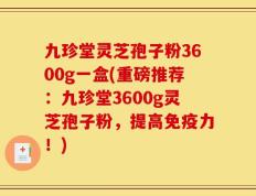 九珍堂灵芝孢子粉3600g一盒(重磅推荐：九珍堂3600g灵芝孢子粉，提高免疫力！)