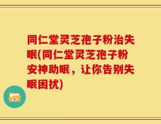 同仁堂灵芝孢子粉治失眠(同仁堂灵芝孢子粉安神助眠，让你告别失眠困扰)