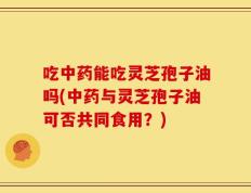 吃中药能吃灵芝孢子油吗(中药与灵芝孢子油可否共同食用？)