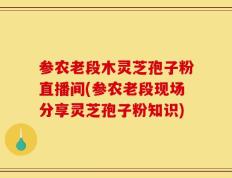 参农老段木灵芝孢子粉直播间(参农老段现场分享灵芝孢子粉知识)