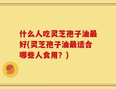 什么人吃灵芝孢子油最好(灵芝孢子油最适合哪些人食用？)