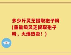 多少斤灵芝提取孢子粉(重量级灵芝提取孢子粉，火爆热卖！)