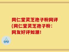 同仁堂灵芝孢子粉网评(同仁堂灵芝孢子粉：网友好评如潮！