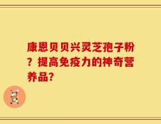 康恩贝贝兴灵芝孢子粉？提高免疫力的神奇营养品？