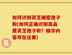 如何识别灵芝破壁孢子粉(如何正确识别高品质灵芝孢子粉？精华内容尽在这里)