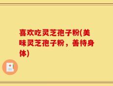喜欢吃灵芝孢子粉(美味灵芝孢子粉，善待身体)