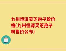 九州恒源灵芝孢子粉价格(九州恒源灵芝孢子粉售价公布)