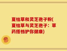 夏枯草和灵芝孢子粉(夏枯草与灵芝孢子：草药搭档护你健康)