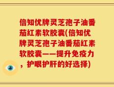 倍知优牌灵芝孢子油番茄红素软胶囊(倍知优牌灵芝孢子油番茄红素软胶囊——提升免疫力，护眼护肝的好选择)
