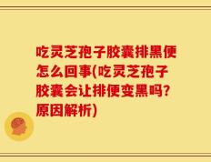 吃灵芝孢子胶囊排黑便怎么回事(吃灵芝孢子胶囊会让排便变黑吗？原因解析)