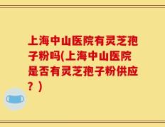 上海中山医院有灵芝孢子粉吗(上海中山医院是否有灵芝孢子粉供应？)