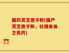 国药灵芝孢子粉(国产灵芝孢子粉，壮健身体之良药)