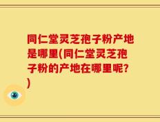 同仁堂灵芝孢子粉产地是哪里(同仁堂灵芝孢子粉的产地在哪里呢？)