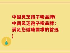 中国灵芝孢子粉品牌(中国灵芝孢子粉品牌：满足您健康需求的首选)