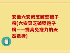 安徽六安灵芝破壁孢子粉(六安灵芝破壁孢子粉——提高免疫力的天然选择)