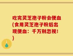 吃完灵芝孢子粉会便血(食用灵芝孢子粉后出现便血：千万别忽视！)