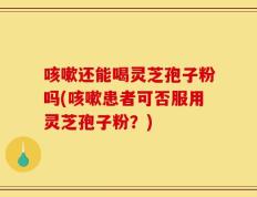 咳嗽还能喝灵芝孢子粉吗(咳嗽患者可否服用灵芝孢子粉？)
