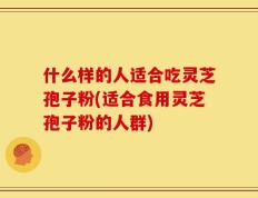 什么样的人适合吃灵芝孢子粉(适合食用灵芝孢子粉的人群)
