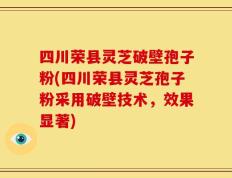 四川荣县灵芝破壁孢子粉(四川荣县灵芝孢子粉采用破壁技术，效果显著)