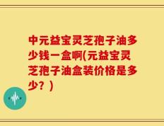 中元益宝灵芝孢子油多少钱一盒啊(元益宝灵芝孢子油盒装价格是多少？)