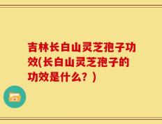 吉林长白山灵芝孢子功效(长白山灵芝孢子的功效是什么？)