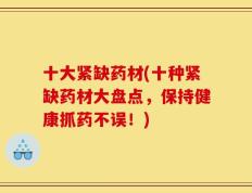 十大紧缺药材(十种紧缺药材大盘点，保持健康抓药不误！)