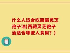 什么人适合吃西藏灵芝孢子油(西藏灵芝孢子油适合哪些人食用？)
