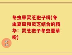 冬虫草灵芝孢子粉(冬虫夏草和灵芝结合的精华：灵芝孢子冬虫夏草粉)