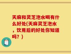 天麻和灵芝泡水喝有什么好处(天麻灵芝泡水，饮用后的好处你知道吗？)