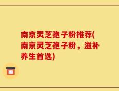南京灵芝孢子粉推荐(南京灵芝孢子粉，滋补养生首选)