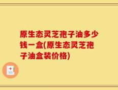 原生态灵芝孢子油多少钱一盒(原生态灵芝孢子油盒装价格)