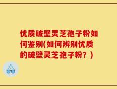 优质破壁灵芝孢子粉如何鉴别(如何辨别优质的破壁灵芝孢子粉？)