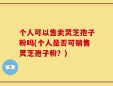 个人可以售卖灵芝孢子粉吗(个人是否可销售灵芝孢子粉？)