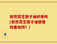 安然灵芝孢子油好用吗(安然灵芝孢子油使用效果如何？)