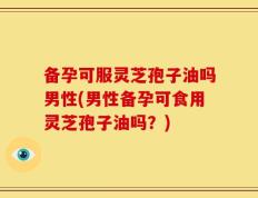 备孕可服灵芝孢子油吗男性(男性备孕可食用灵芝孢子油吗？)