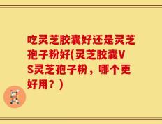 吃灵芝胶囊好还是灵芝孢子粉好(灵芝胶囊VS灵芝孢子粉，哪个更好用？)