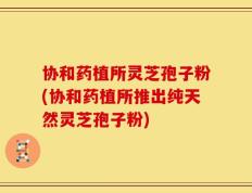协和药植所灵芝孢子粉(协和药植所推出纯天然灵芝孢子粉)