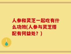 人参和灵芝一起吃有什么功效(人参与灵芝搭配有何益处？)
