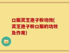 口服灵芝孢子粉功效(灵芝孢子粉口服的功效及作用)